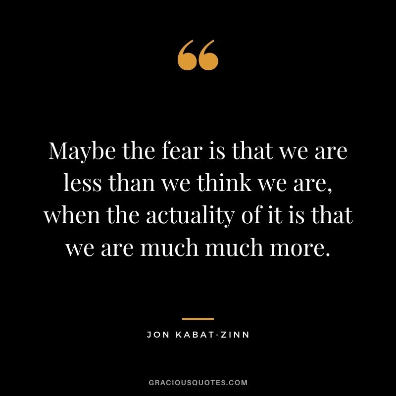 Maybe the fear is that we are less than we think we are, when the actuality of it is that we are much much more.