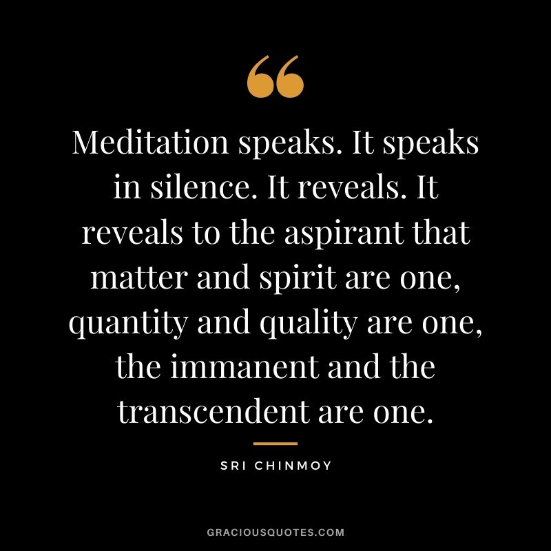 Meditation speaks. It speaks in silence. It reveals. It reveals to the aspirant that matter and spirit are one, quantity and quality are one, the immanent and the transcendent are one.