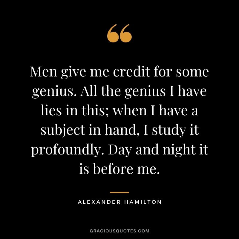 Men give me credit for some genius. All the genius I have lies in this; when I have a subject in hand, I study it profoundly. Day and night it is before me.