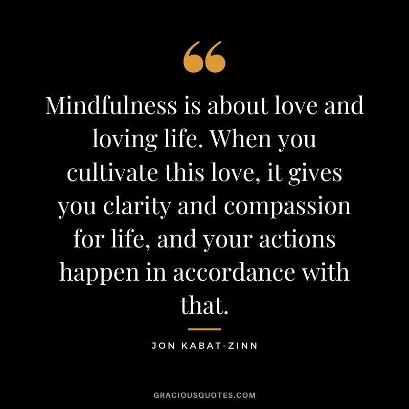 Mindfulness is about love and loving life. When you cultivate this love, it gives you clarity and compassion for life, and your actions happen in accordance with that.