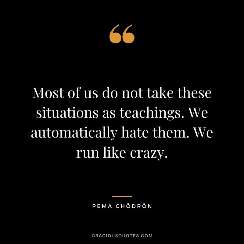 Most of us do not take these situations as teachings. We automatically hate them. We run like crazy.