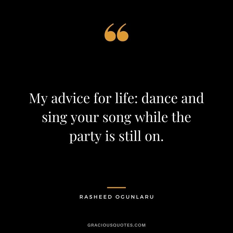 My advice for life dance and sing your song while the party is still on.