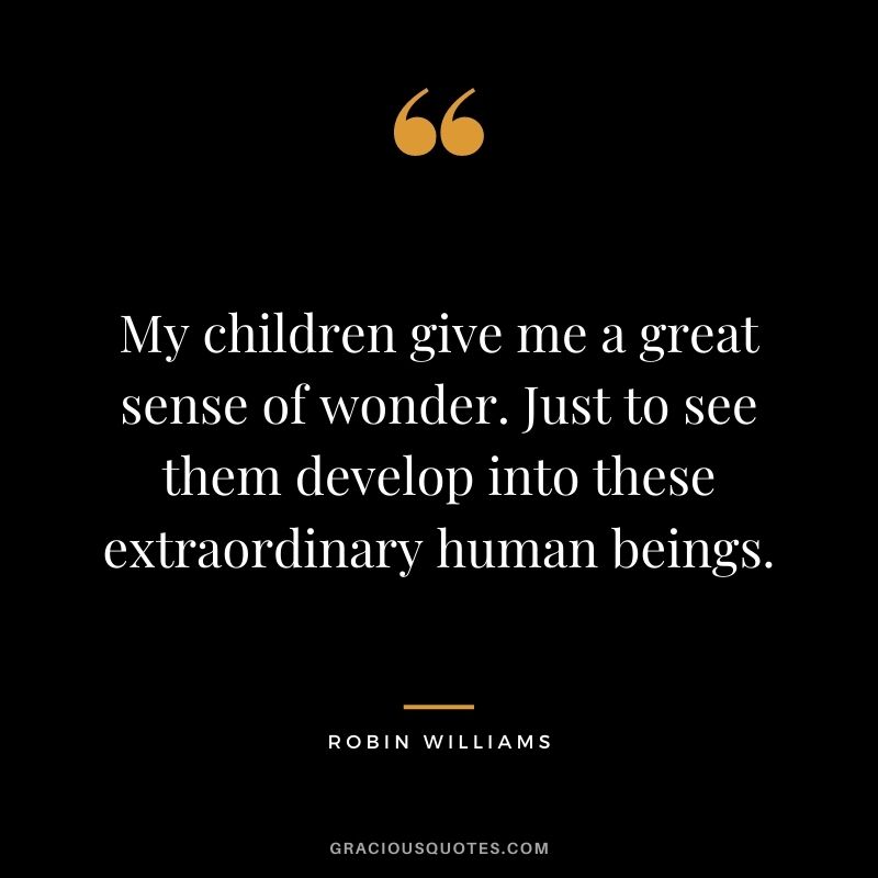 My children give me a great sense of wonder. Just to see them develop into these extraordinary human beings.