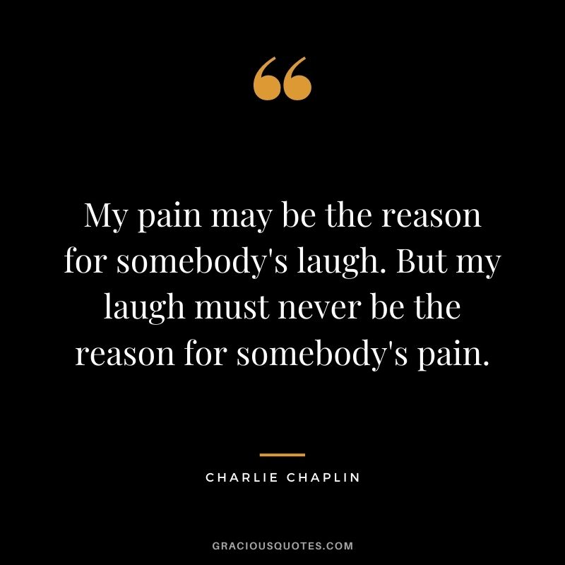 My pain may be the reason for somebody's laugh. But my laugh must never be the reason for somebody's pain.