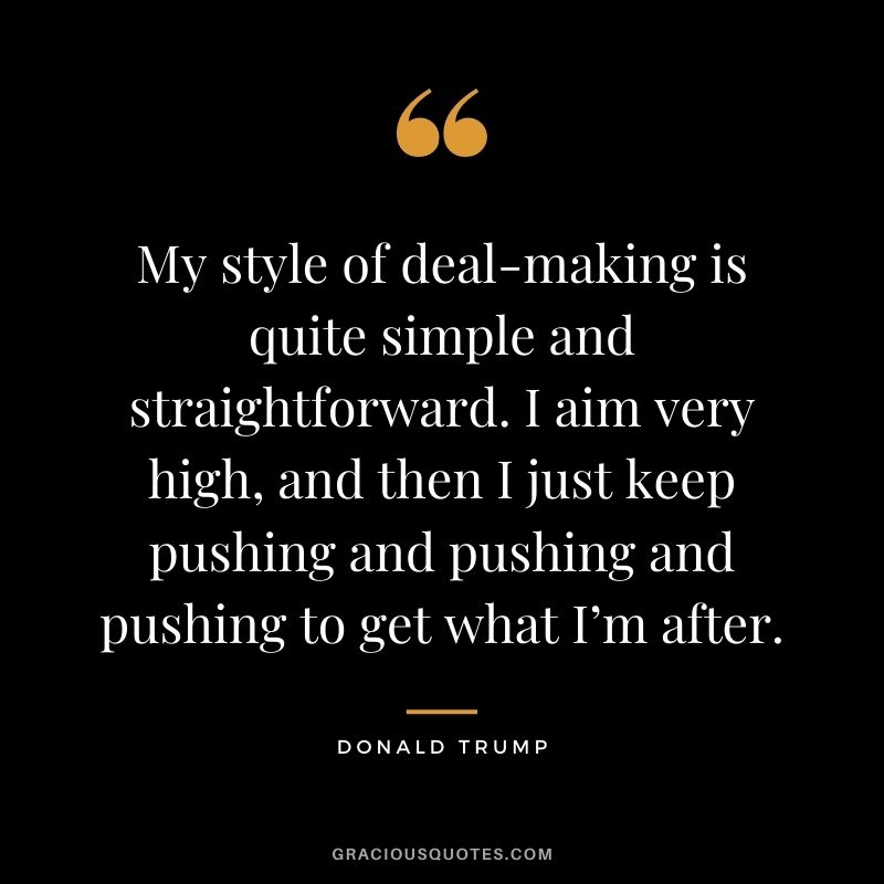 My style of deal-making is quite simple and straightforward. I aim very high, and then I just keep pushing and pushing and pushing to get what I’m after.