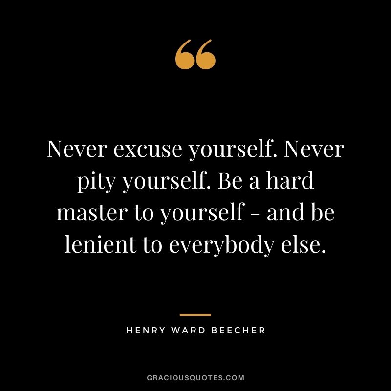 Never excuse yourself. Never pity yourself. Be a hard master to yourself - and be lenient to everybody else.