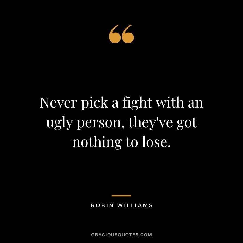 Never pick a fight with an ugly person, they've got nothing to lose.