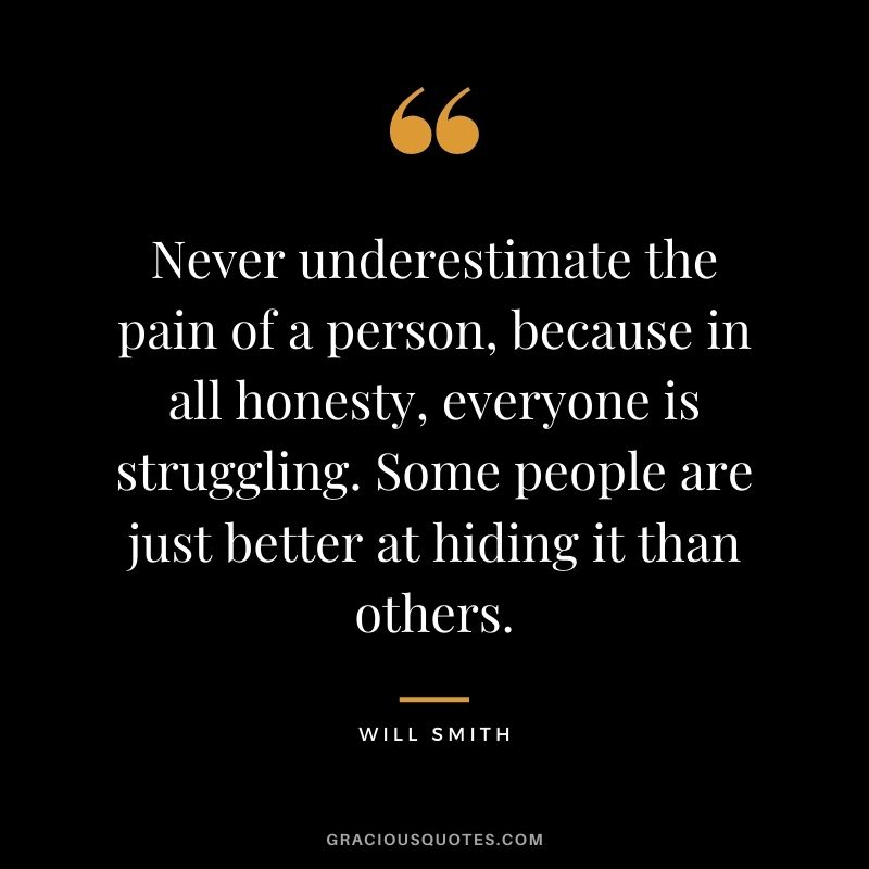Never underestimate the pain of a person, because in all honesty, everyone is struggling. Some people are just better at hiding it than others.