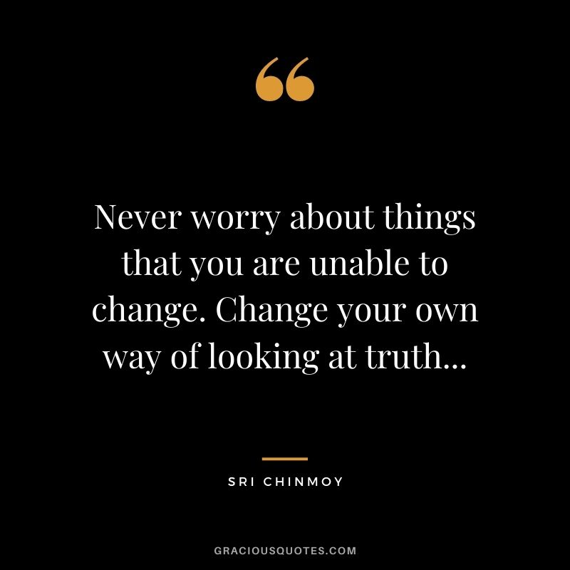 Never worry about things that you are unable to change. Change your own way of looking at truth...
