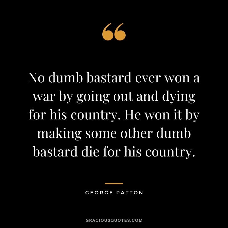 No dumb bastard ever won a war by going out and dying for his country. He won it by making some other dumb bastard die for his country.