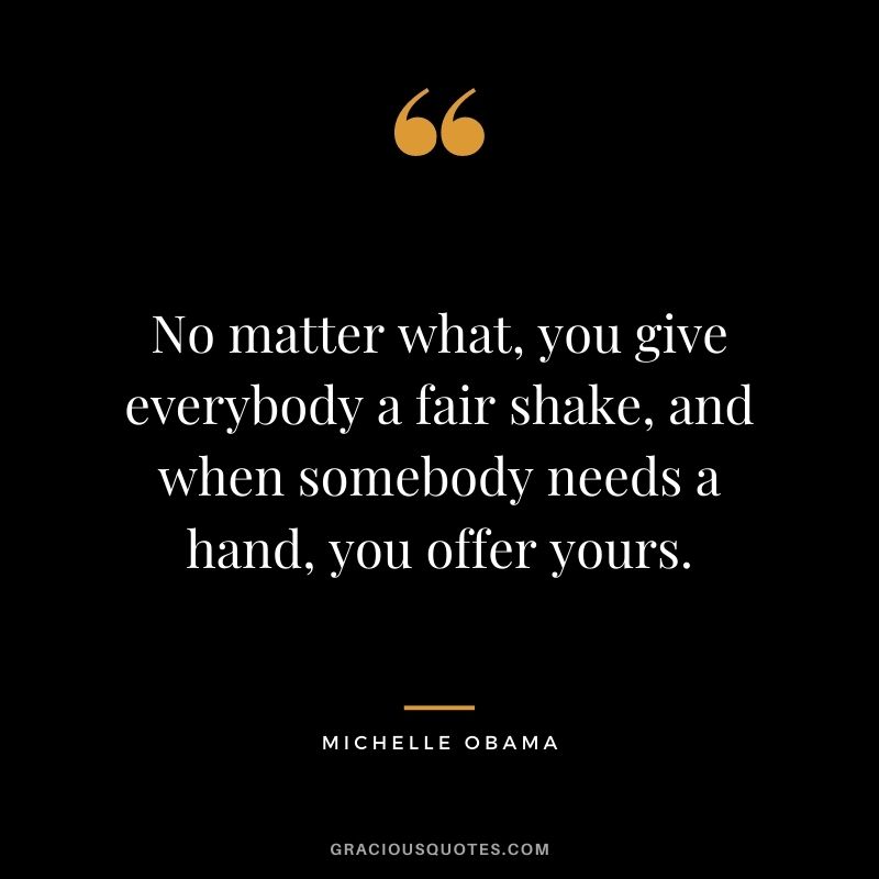 No matter what, you give everybody a fair shake, and when somebody needs a hand, you offer yours.