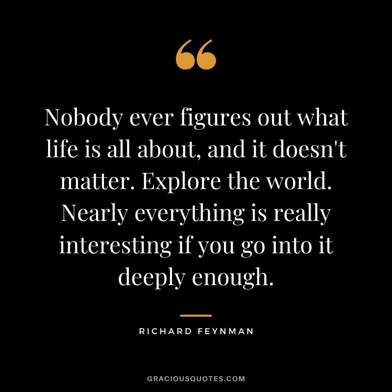 Nobody ever figures out what life is all about, and it doesn't matter. Explore the world. Nearly everything is really interesting if you go into it deeply enough.
