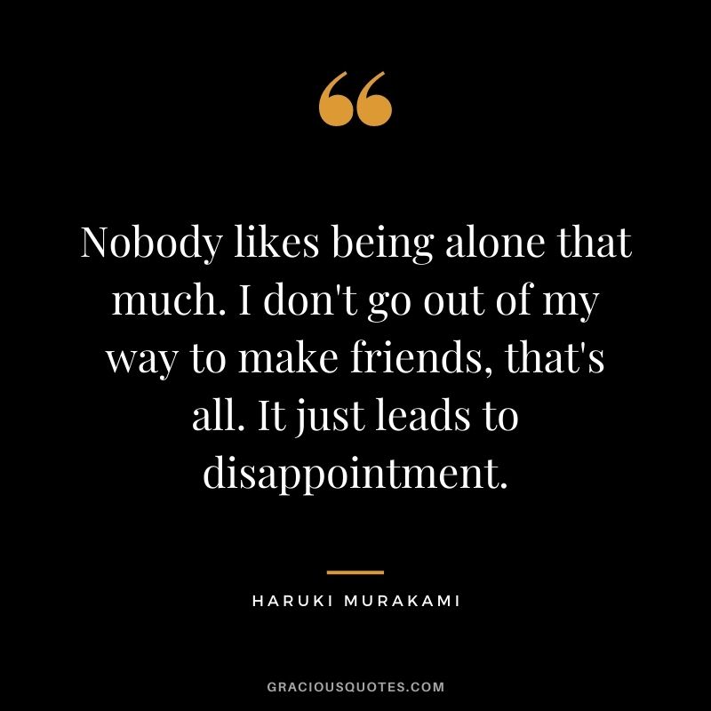 Nobody likes being alone that much. I don't go out of my way to make friends, that's all. It just leads to disappointment.