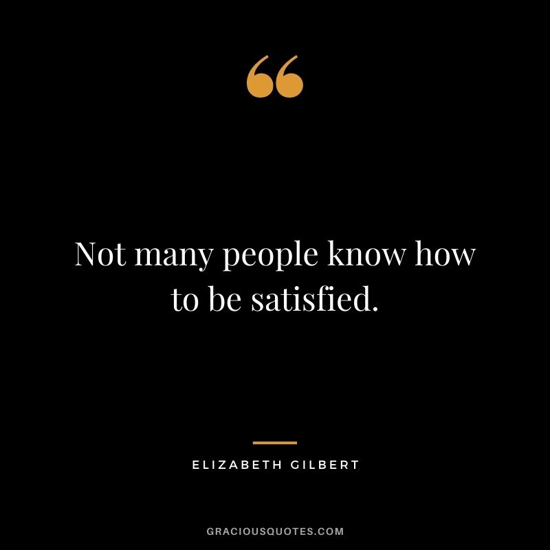 Not many people know how to be satisfied.