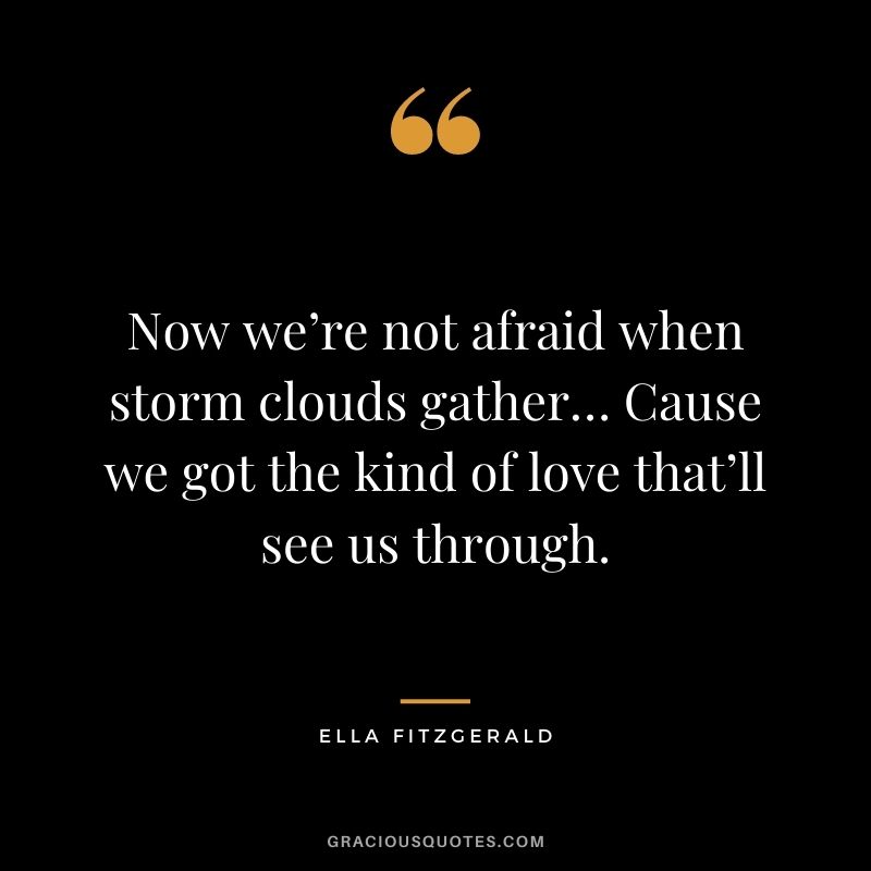 Now we’re not afraid when storm clouds gather… Cause we got the kind of love that’ll see us through.