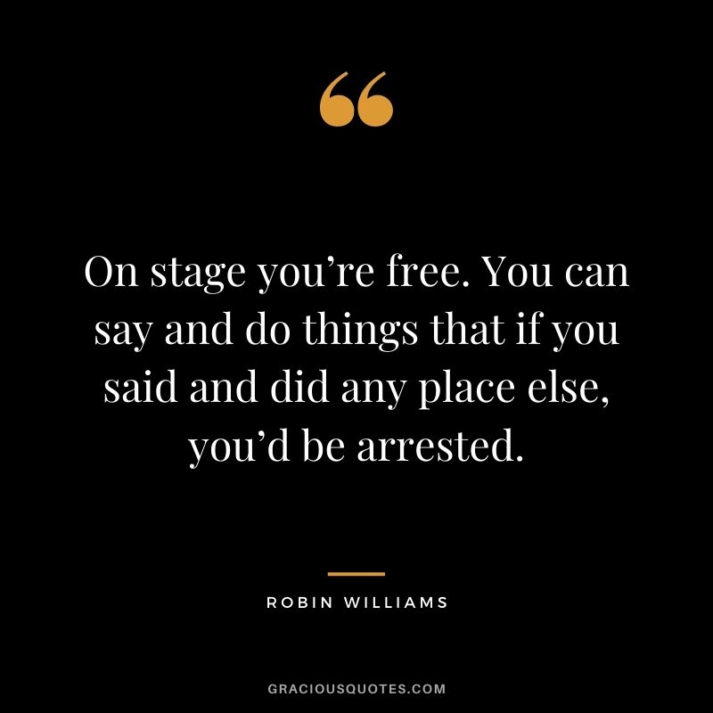 On stage you’re free. You can say and do things that if you said and did any place else, you’d be arrested.