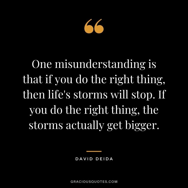 One misunderstanding is that if you do the right thing, then life's storms will stop. If you do the right thing, the storms actually get bigger.