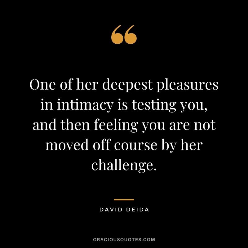 One of her deepest pleasures in intimacy is testing you, and then feeling you are not moved off course by her challenge.