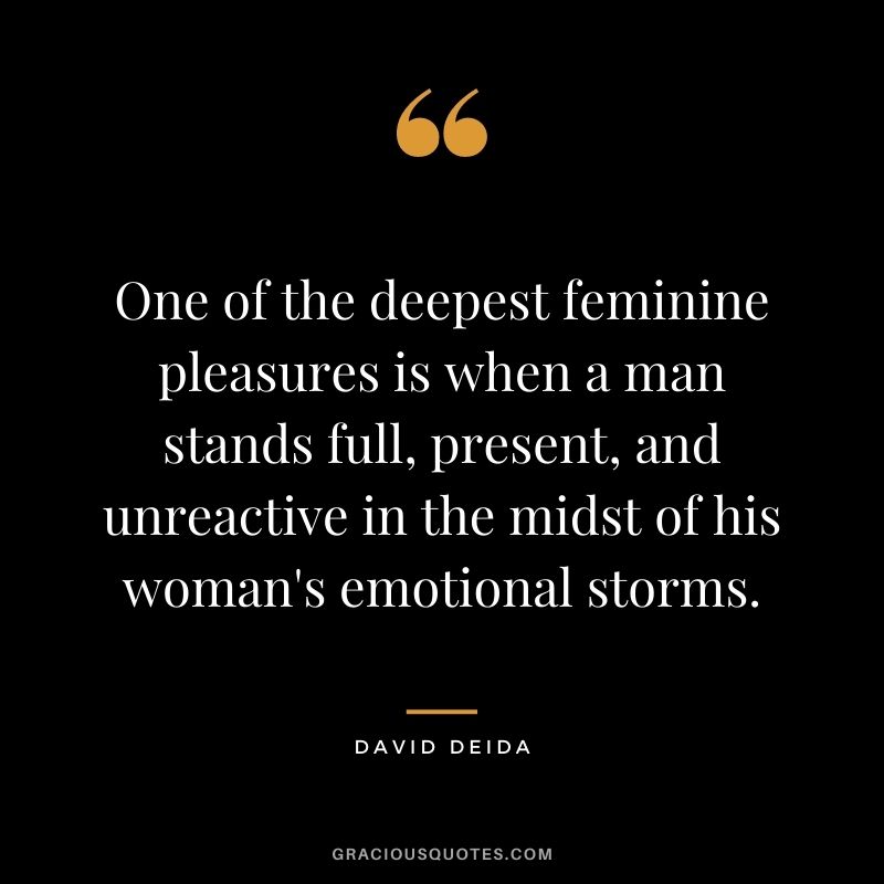 One of the deepest feminine pleasures is when a man stands full, present, and unreactive in the midst of his woman's emotional storms.