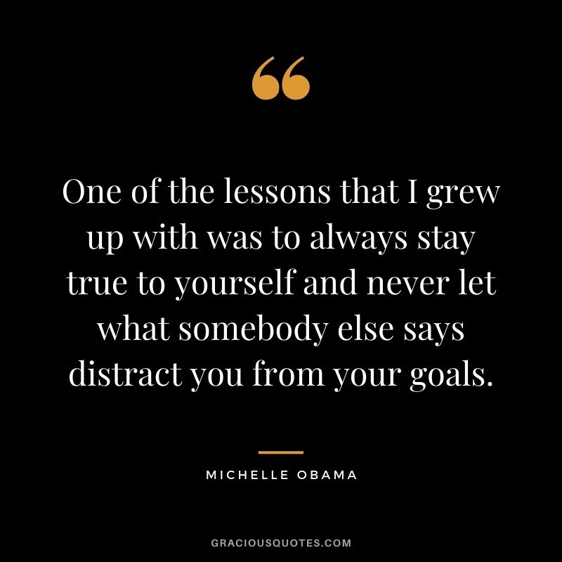 One of the lessons that I grew up with was to always stay true to yourself and never let what somebody else says distract you from your goals.