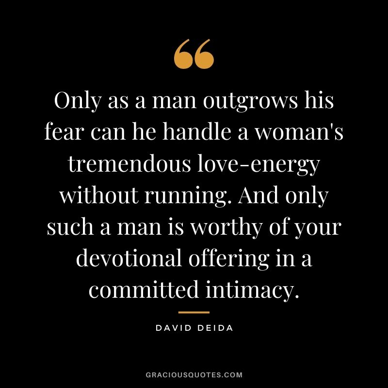 Only as a man outgrows his fear can he handle a woman's tremendous love-energy without running. And only such a man is worthy of your devotional offering in a committed intimacy.