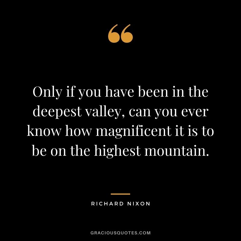 Only if you have been in the deepest valley, can you ever know how magnificent it is to be on the highest mountain.