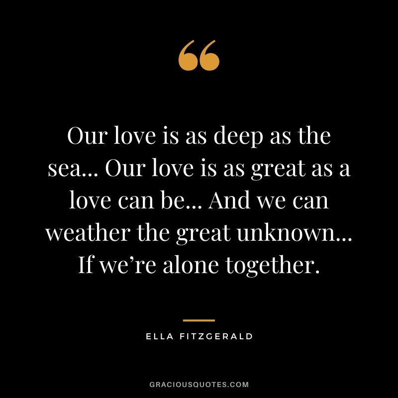 Our love is as deep as the sea... Our love is as great as a love can be... And we can weather the great unknown... If we’re alone together.