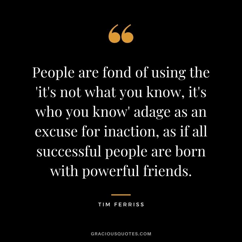 People are fond of using the 'it's not what you know, it's who you know' adage as an excuse for inaction, as if all successful people are born with powerful friends.