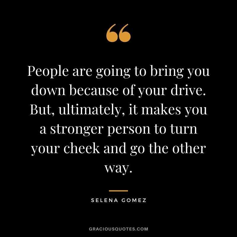 People are going to bring you down because of your drive. But, ultimately, it makes you a stronger person to turn your cheek and go the other way.