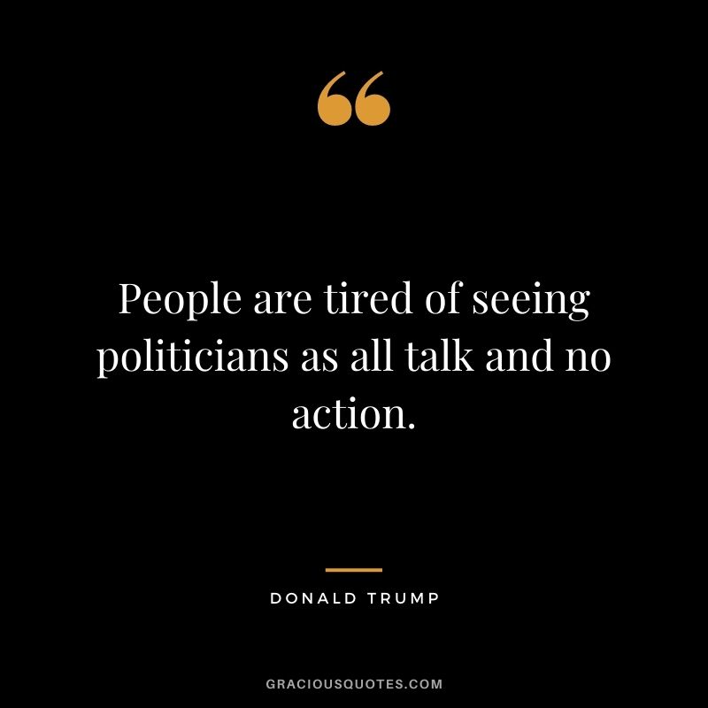 People are tired of seeing politicians as all talk and no action.
