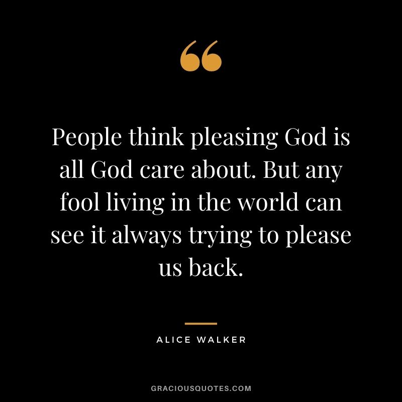 People think pleasing God is all God care about. But any fool living in the world can see it always trying to please us back.