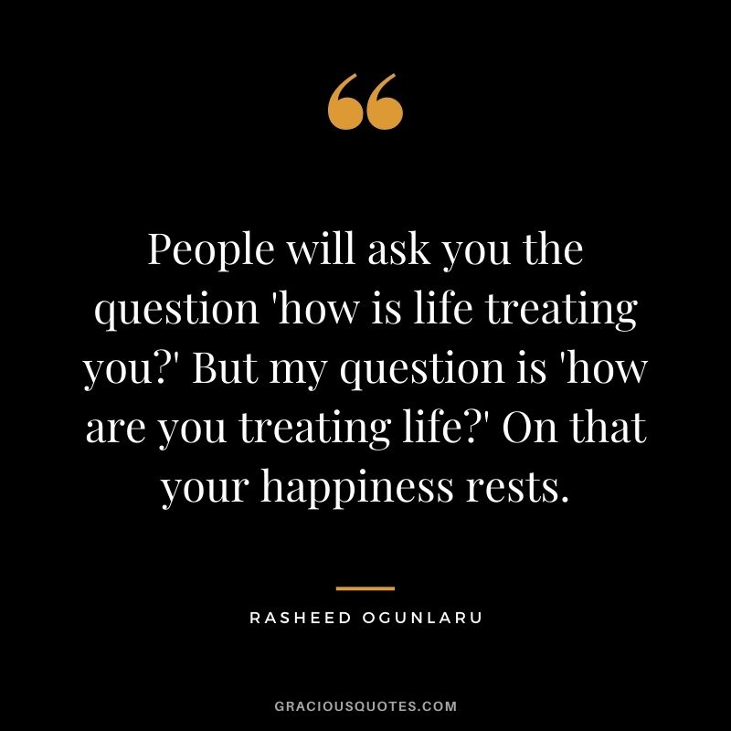 People will ask you the question 'how is life treating you?' But my question is 'how are you treating life?' On that your happiness rests.