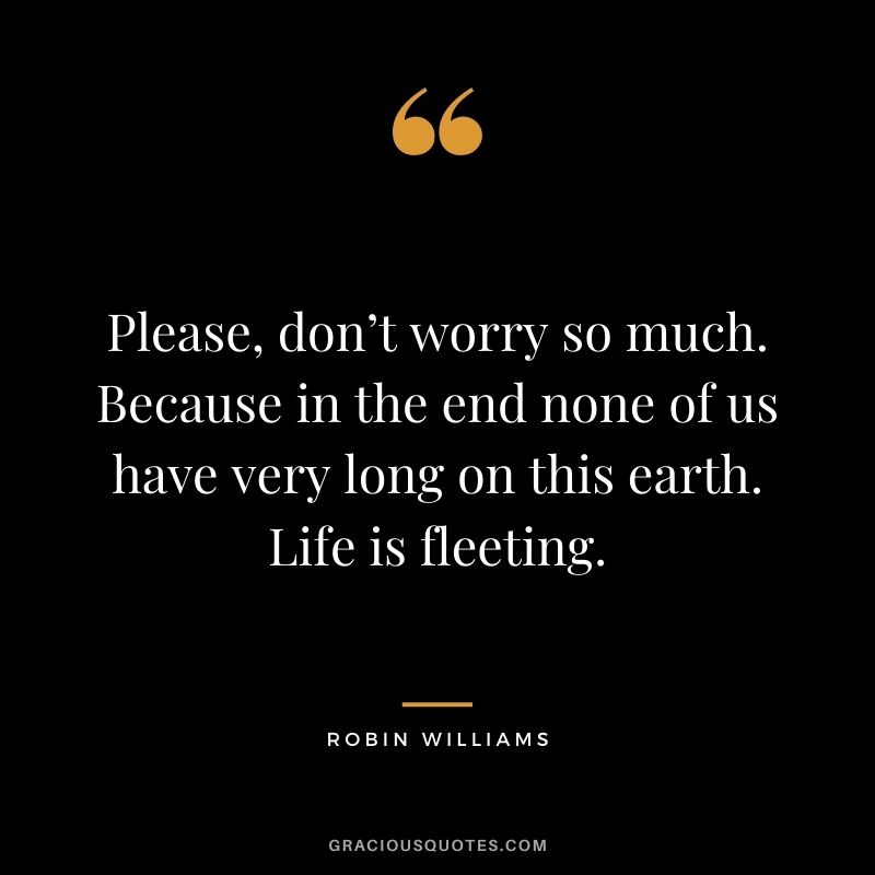 Please, don’t worry so much. Because in the end none of us have very long on this earth. Life is fleeting.