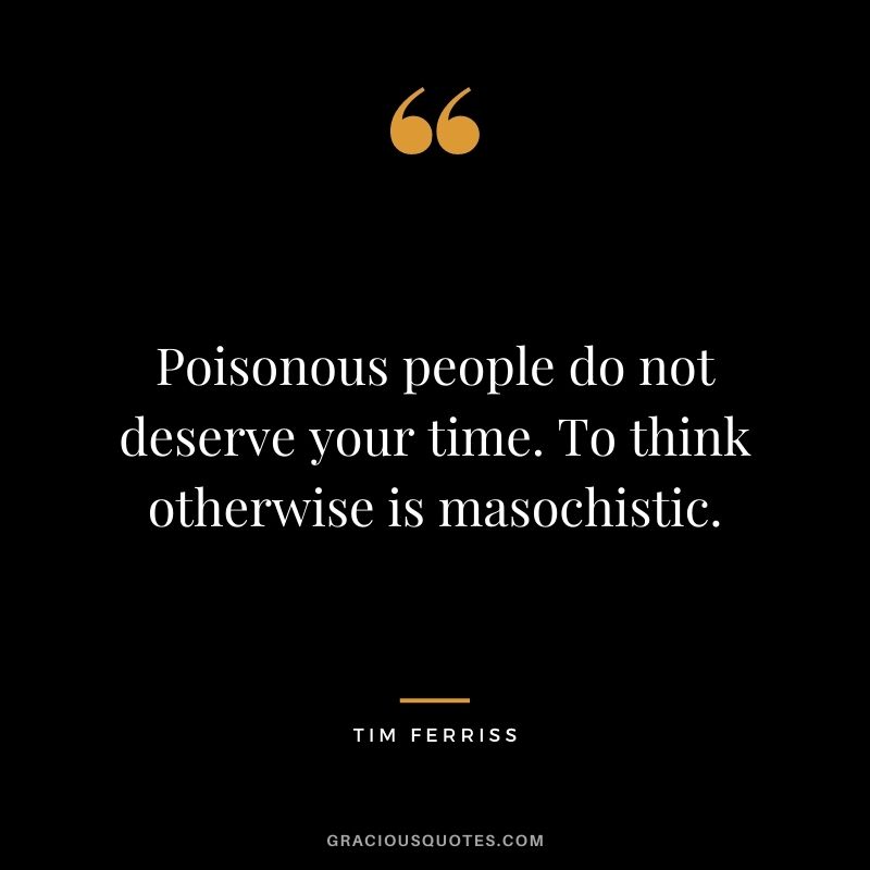 Poisonous people do not deserve your time. To think otherwise is masochistic.