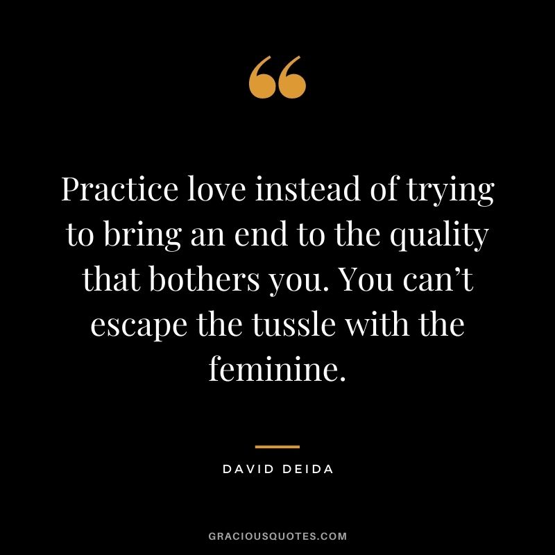 Practice love instead of trying to bring an end to the quality that bothers you. You can’t escape the tussle with the feminine.