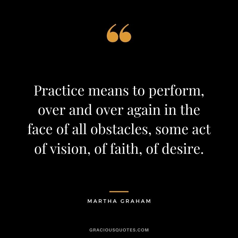 Practice means to perform, over and over again in the face of all obstacles, some act of vision, of faith, of desire.