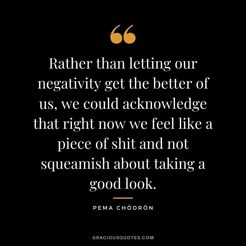 Rather than letting our negativity get the better of us, we could acknowledge that right now we feel like a piece of shit and not squeamish about taking a good look.