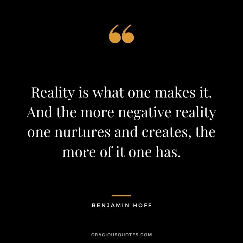 Reality is what one makes it. And the more negative reality one nurtures and creates, the more of it one has.
