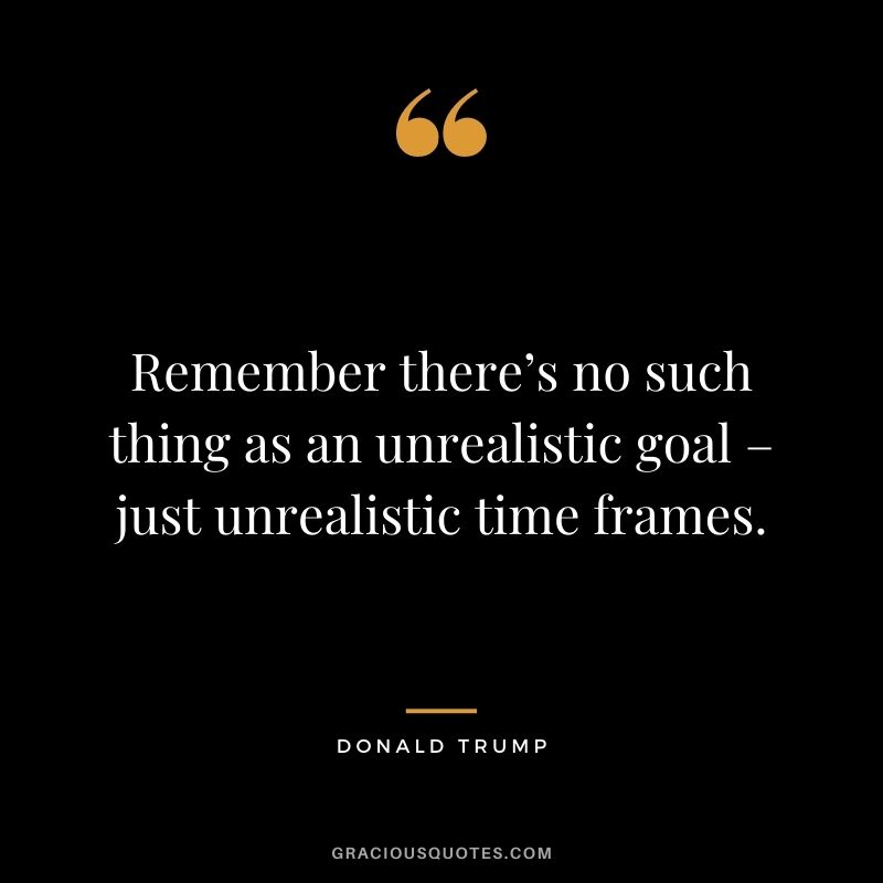 Remember there’s no such thing as an unrealistic goal – just unrealistic time frames.