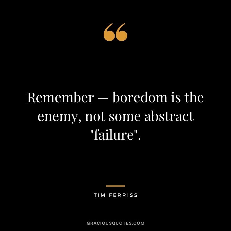 Remember — boredom is the enemy, not some abstract failure.