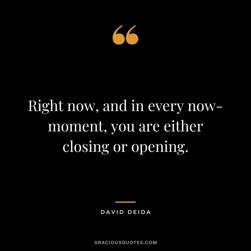Right now, and in every now-moment, you are either closing or opening.