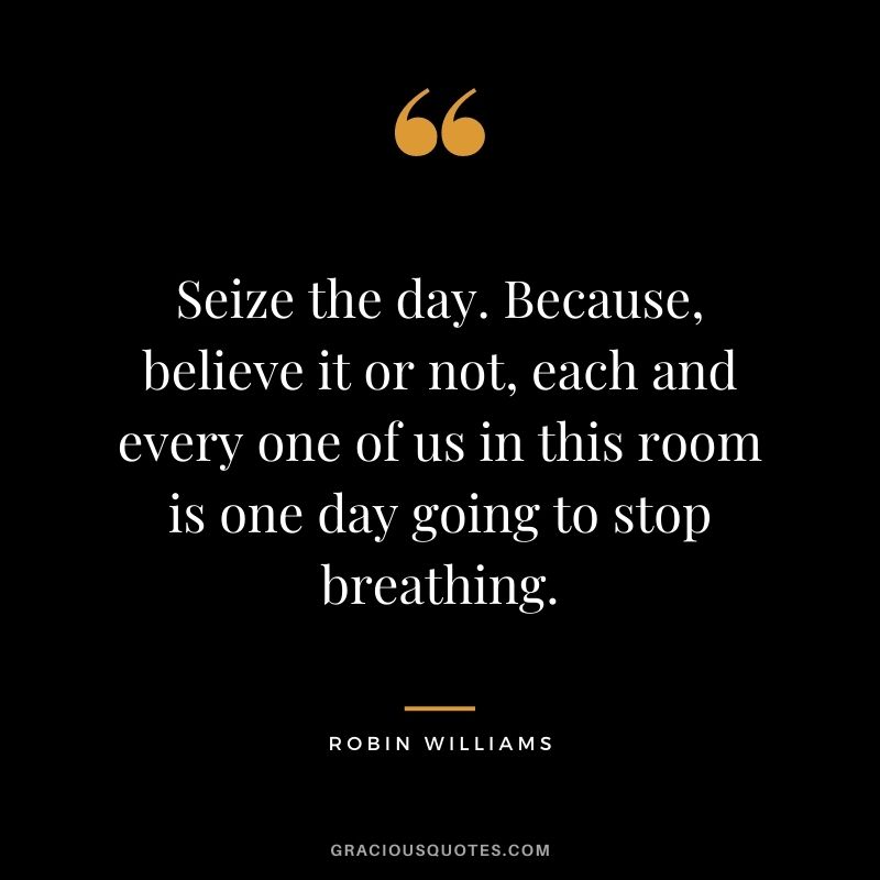 Seize the day. Because, believe it or not, each and every one of us in this room is one day going to stop breathing.