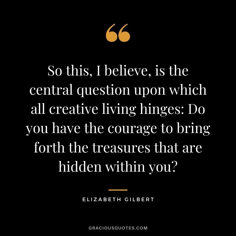 So this, I believe, is the central question upon which all creative living hinges: Do you have the courage to bring forth the treasures that are hidden within you?