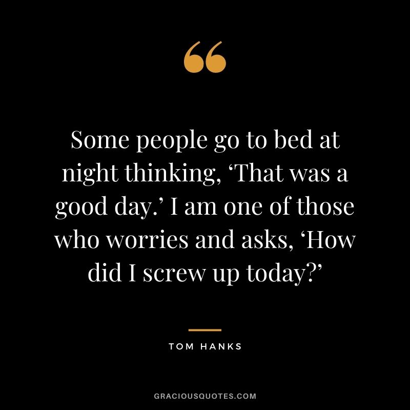 Some people go to bed at night thinking, ‘That was a good day.’ I am one of those who worries and asks, ‘How did I screw up today’