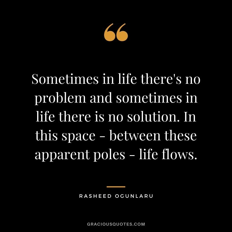 Sometimes in life there's no problem and sometimes in life there is no solution. In this space - between these apparent poles - life flows.