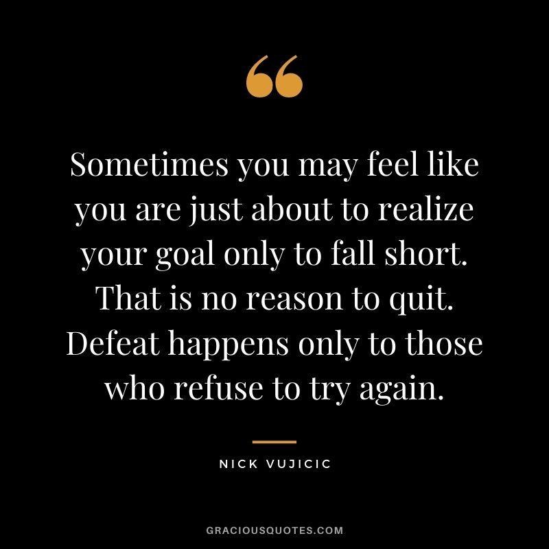 Sometimes you may feel like you are just about to realize your goal only to fall short. That is no reason to quit. Defeat happens only to those who refuse to try again.