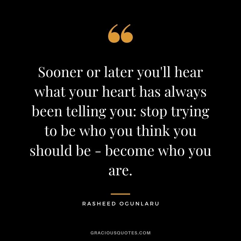 Sooner or later you'll hear what your heart has always been telling you stop trying to be who you think you should be - become who you are.