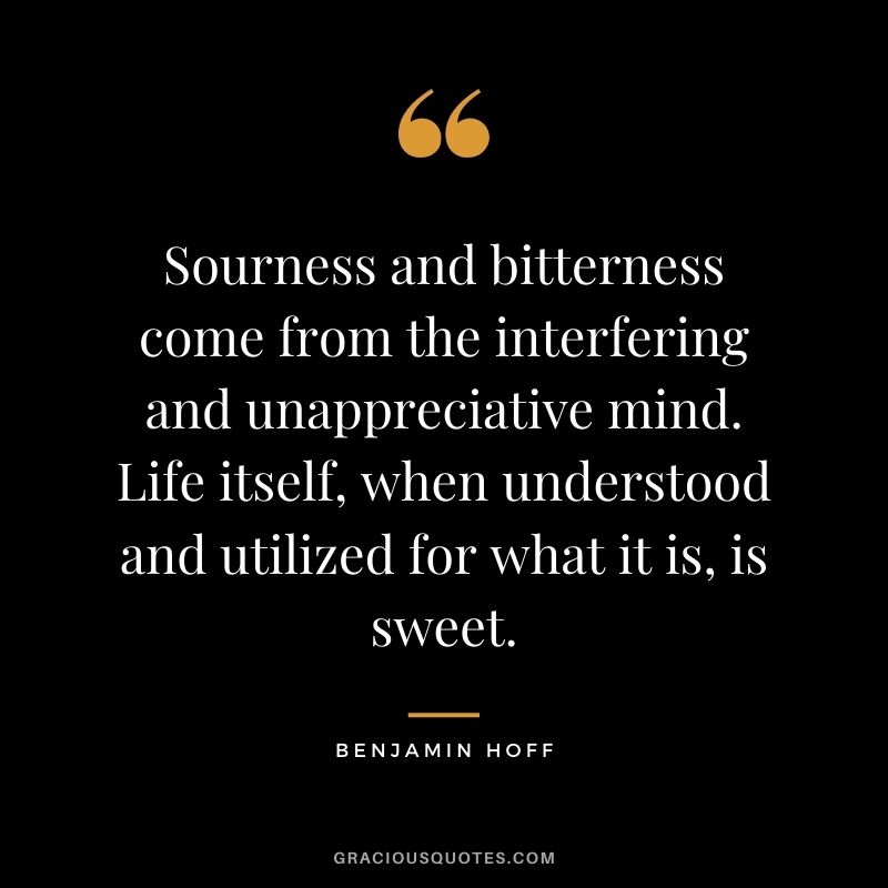 Sourness and bitterness come from the interfering and unappreciative mind. Life itself, when understood and utilized for what it is, is sweet.