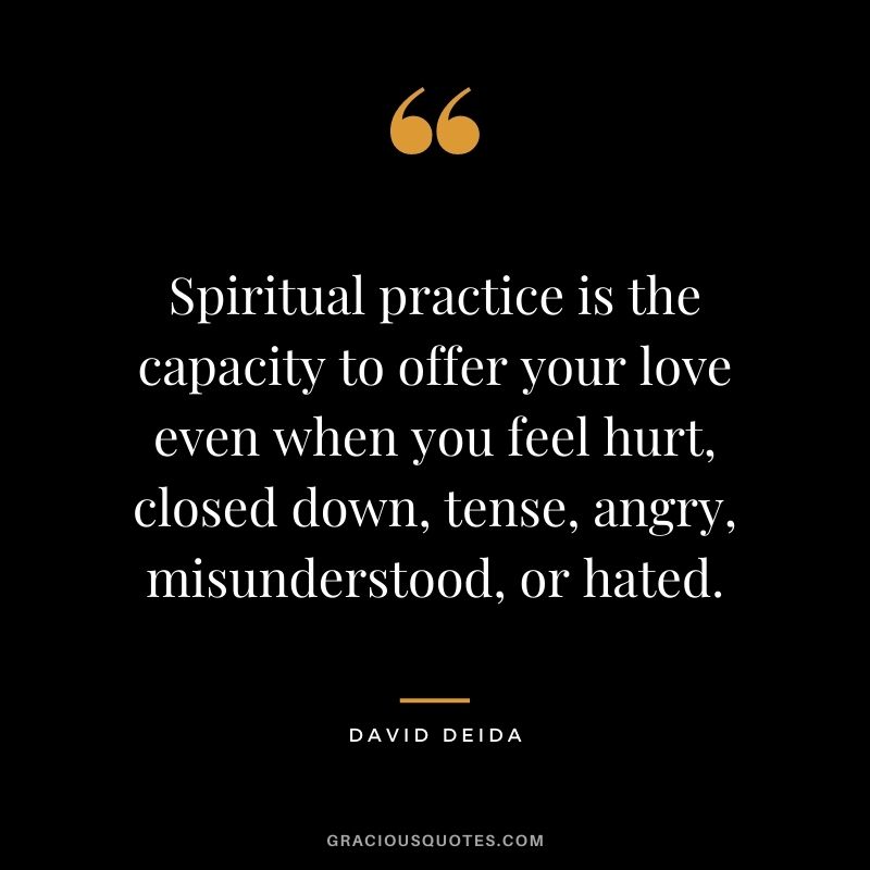 Spiritual practice is the capacity to offer your love even when you feel hurt, closed down, tense, angry, misunderstood, or hated.