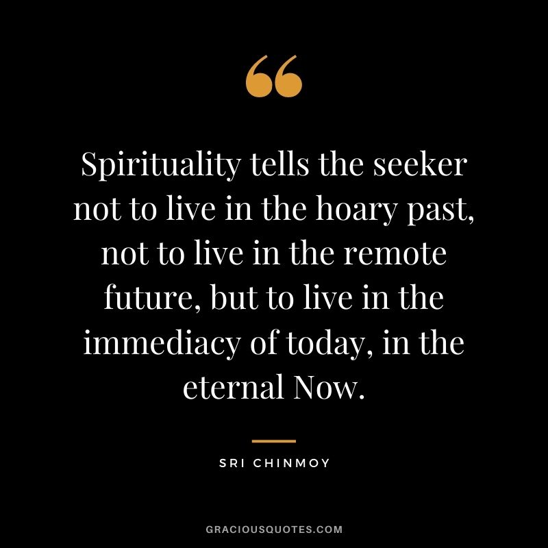 Spirituality tells the seeker not to live in the hoary past, not to live in the remote future, but to live in the immediacy of today, in the eternal Now.